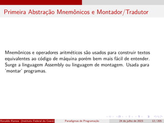 Primeira Abstração Mnemônicos e Montador/Tradutor
Mnemônicos e operadores aritméticos são usados para construir textos
equivalentes ao código de máquina porém bem mais fácil de entender.
Surge a linguagem Assembly ou linguagem de montagem. Usada para
’montar’ programas.
Ronaldo Ramos (Instituto Federal do Ceará) Paradigmas de Programação 24 de julho de 2023 12 / 205
 