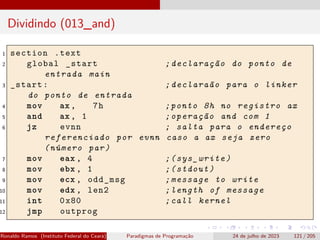 Dividindo (013_and)
1 section .text
2 global _start ;declaração do ponto de
entrada main
3 _start: ;declaraão para o linker
do ponto de entrada
4 mov ax , 7h ;ponto 8h no registro ax
5 and ax , 1 ;operação and com 1
6 jz evnn ; salta para o endereço
referenciado por evnn caso a ax seja zero
(número par)
7 mov eax , 4 ;(sys_write)
8 mov ebx , 1 ;(stdout)
9 mov ecx , odd_msg ;message to write
10 mov edx , len2 ;length of message
11 int 0x80 ;call kernel
12 jmp outprog
Ronaldo Ramos (Instituto Federal do Ceará) Paradigmas de Programação 24 de julho de 2023 121 / 205
 