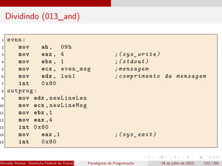 Dividindo (013_and)
1 evnn:
2 mov ah , 09h
3 mov eax , 4 ;(sys_write)
4 mov ebx , 1 ;(stdout)
5 mov ecx , even_msg ;mensagem
6 mov edx , len1 ;comprimento da mensagem
7 int 0x80
8 outprog:
9 mov edx ,newLineLen
10 mov ecx ,newLineMsg
11 mov ebx ,1
12 mov eax ,4
13 int 0x80
14 mov eax ,1 ;(sys_exit)
15 int 0x80
Ronaldo Ramos (Instituto Federal do Ceará) Paradigmas de Programação 24 de julho de 2023 122 / 205
 