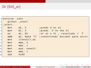 Or (014_or)
1 section .text
2 global _start
3 _start:
4 mov al , 5 ;pondo 5 no al
5 mov bl , 3 ;pondo 3 in the bl
6 or al , bl ;or al e bl , resultado = 7
7 add al , byte ’0’ ;convertendo decimal para ascii
8 mov [result],al
9 mov eax , 4
10 mov ebx , 1
11 mov ecx , result
12 mov edx , 1
13 int 0x80
Ronaldo Ramos (Instituto Federal do Ceará) Paradigmas de Programação 24 de julho de 2023 125 / 205
 