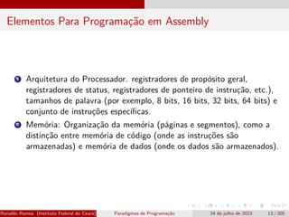 Elementos Para Programação em Assembly
1 Arquitetura do Processador. registradores de propósito geral,
registradores de status, registradores de ponteiro de instrução, etc.),
tamanhos de palavra (por exemplo, 8 bits, 16 bits, 32 bits, 64 bits) e
conjunto de instruções específicas.
2 Memória: Organização da memória (páginas e segmentos), como a
distinção entre memória de código (onde as instruções são
armazenadas) e memória de dados (onde os dados são armazenados).
Ronaldo Ramos (Instituto Federal do Ceará) Paradigmas de Programação 24 de julho de 2023 13 / 205
 