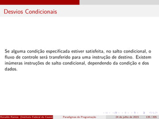 Desvios Condicionais
Se alguma condição especificada estiver satisfeita, no salto condicional, o
fluxo de controle será transferido para uma instrução de destino. Existem
inúmeras instruções de salto condicional, dependendo da condição e dos
dados.
Ronaldo Ramos (Instituto Federal do Ceará) Paradigmas de Programação 24 de julho de 2023 135 / 205
 