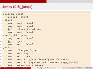 Jumps (015_jumps)
1 section .text
2 global _start
3 _start:
4 mov ecx , [num1]
5 cmp ecx , [num2]
6 jg check_third_num
7 mov ecx , [num2]
8 check_third_num :
9 cmp ecx , [num3]
10 jg _exit
11 mov ecx , [num3]
12 _exit:
13 mov [largest], ecx
14 mov ecx ,msg
15 mov edx , len
16 mov ebx ,1 ;file descriptor (stdout)
17 mov eax ,4 ;system call number (sys_write)
18 int 0x80 ;call kernel
Ronaldo Ramos (Instituto Federal do Ceará) Paradigmas de Programação 24 de julho de 2023 139 / 205
 