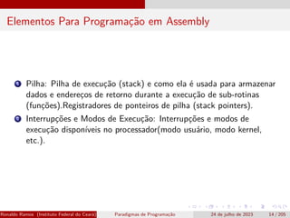 Elementos Para Programação em Assembly
1 Pilha: Pilha de execução (stack) e como ela é usada para armazenar
dados e endereços de retorno durante a execução de sub-rotinas
(funções).Registradores de ponteiros de pilha (stack pointers).
2 Interrupções e Modos de Execução: Interrupções e modos de
execução disponíveis no processador(modo usuário, modo kernel,
etc.).
Ronaldo Ramos (Instituto Federal do Ceará) Paradigmas de Programação 24 de julho de 2023 14 / 205
 