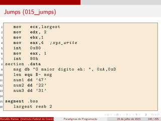 Jumps (015_jumps)
1 mov ecx ,largest
2 mov edx , 2
3 mov ebx ,1
4 mov eax ,4 ;sys_write
5 int 0x80
6 mov eax , 1
7 int 80h
8 section .data
9 msg db "O maior digito eh: ", 0xA ,0xD
10 len equ $- msg
11 num1 dd ’47’
12 num2 dd ’22’
13 num3 dd ’31’
14
15 segment .bss
16 largest resb 2
Ronaldo Ramos (Instituto Federal do Ceará) Paradigmas de Programação 24 de julho de 2023 140 / 205
 