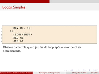 Loops Simples
1 MOV CL , 10
2 L1:
3 <LOOP -BODY >
4 DEC CL
5 JNZ L1
Observe o controle que o jnz faz do loop após o valor de cl ser
decrementado.
Ronaldo Ramos (Instituto Federal do Ceará) Paradigmas de Programação 24 de julho de 2023 141 / 205
 