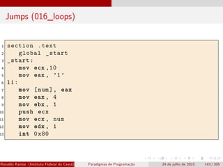 Jumps (016_loops)
1 section .text
2 global _start
3 _start:
4 mov ecx ,10
5 mov eax , ’1’
6 l1:
7 mov [num], eax
8 mov eax , 4
9 mov ebx , 1
10 push ecx
11 mov ecx , num
12 mov edx , 1
13 int 0x80
Ronaldo Ramos (Instituto Federal do Ceará) Paradigmas de Programação 24 de julho de 2023 143 / 205
 