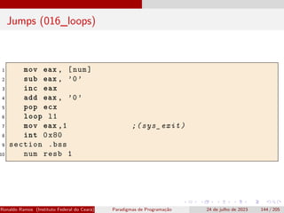 Jumps (016_loops)
1 mov eax , [num]
2 sub eax , ’0’
3 inc eax
4 add eax , ’0’
5 pop ecx
6 loop l1
7 mov eax ,1 ;(sys_exit)
8 int 0x80
9 section .bss
10 num resb 1
Ronaldo Ramos (Instituto Federal do Ceará) Paradigmas de Programação 24 de julho de 2023 144 / 205
 