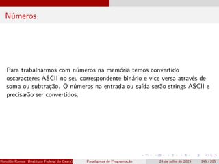 Números
Para trabalharmos com números na memória temos convertido
oscaracteres ASCII no seu correspondente binário e vice versa através de
soma ou subtração. O números na entrada ou saída serão strings ASCII e
precisarão ser convertidos.
Ronaldo Ramos (Instituto Federal do Ceará) Paradigmas de Programação 24 de julho de 2023 145 / 205
 