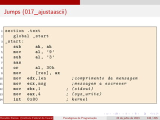 Jumps (017_ajustaascii)
1 section .text
2 global _start
3 _start:
4 sub ah , ah
5 mov al , ’9’
6 sub al , ’3’
7 aas
8 or al , 30h
9 mov [res], ax
10 mov edx ,len ;comprimento da mensagem
11 mov ecx ,msg ;messagem a escrever
12 mov ebx ,1 ; (stdout)
13 mov eax ,4 ; (sys_write)
14 int 0x80 ; kernel
Ronaldo Ramos (Instituto Federal do Ceará) Paradigmas de Programação 24 de julho de 2023 148 / 205
 