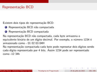 Representação BCD
Existem dois tipos de representação BCD:
1 Representação BCD não compactada
2 Representação BCD compactada
Na representação BCD não compactada, cada byte armazena o
equivalente binário de um dígito decimal. Por exemplo, o número 1234 é
armazenado como - 01 02 03 04H
Na representação compactada cada byte pode represetar dois dígitos sendo
cada dígito representado por 4 bits. Assim 1234 pode ser representado
como -12 34h
Ronaldo Ramos (Instituto Federal do Ceará) Paradigmas de Programação 24 de julho de 2023 150 / 205
 