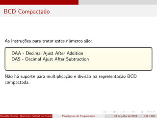 BCD Compactado
As instruções para tratar estes números são:
DAA - Decimal Ajust After Addition
DAS - Decimal Ajust After Subtraction
Não há suporte para multiplicação e divisão na representação BCD
compactada.
Ronaldo Ramos (Instituto Federal do Ceará) Paradigmas de Programação 24 de julho de 2023 152 / 205
 