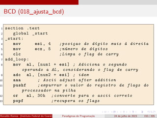 BCD (018_ajusta_bcd)
1 section .text
2 global _start
3 _start:
4 mov esi , 4 ;posiçao do dígito mais à direita
5 mov ecx , 5 ;número de dígitos
6 clc ;Limpa o flag de carry
7 add_loop:
8 mov al , [num1 + esi] ; Adiciona o segundo
operando a AL , considerando o flag de carry
9 adc al , [num2 + esi] ; idem
10 aaa ; Ascii adjust after addition
11 pushf ;empurrar o valor do registro de flags do
processador na pilha
12 or al , 30h ;converte para o ascii correto
13 popf ;recupera os flags
Ronaldo Ramos (Instituto Federal do Ceará) Paradigmas de Programação 24 de julho de 2023 153 / 205
 