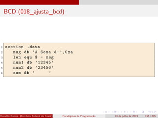 BCD (018_ajusta_bcd)
1 section .data
2 msg db ’A Soma é:’,0xa
3 len equ $ - msg
4 num1 db ’12345 ’
5 num2 db ’23456 ’
6 sum db ’ ’
Ronaldo Ramos (Instituto Federal do Ceará) Paradigmas de Programação 24 de julho de 2023 155 / 205
 