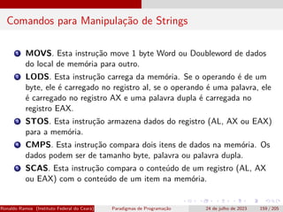 Comandos para Manipulação de Strings
1 MOVS. Esta instrução move 1 byte Word ou Doubleword de dados
do local de memória para outro.
2 LODS. Esta instrução carrega da memória. Se o operando é de um
byte, ele é carregado no registro al, se o operando é uma palavra, ele
é carregado no registro AX e uma palavra dupla é carregada no
registro EAX.
3 STOS. Esta instrução armazena dados do registro (AL, AX ou EAX)
para a memória.
4 CMPS. Esta instrução compara dois itens de dados na memória. Os
dados podem ser de tamanho byte, palavra ou palavra dupla.
5 SCAS. Esta instrução compara o conteúdo de um registro (AL, AX
ou EAX) com o conteúdo de um item na memória.
Ronaldo Ramos (Instituto Federal do Ceará) Paradigmas de Programação 24 de julho de 2023 159 / 205
 