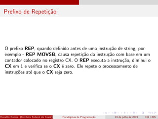Prefixo de Repetição
O prefixo REP, quando definido antes de uma instrução de string, por
exemplo - REP MOVSB, causa repetição da instrução com base em um
contador colocado no registro CX. O REP executa a instrução, diminui o
CX em 1 e verifica se o CX é zero. Ele repete o processamento de
instruções até que o CX seja zero.
Ronaldo Ramos (Instituto Federal do Ceará) Paradigmas de Programação 24 de julho de 2023 161 / 205
 
