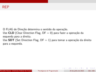 REP
O FLAG de Direção determina o sentido da operação.
Use CLD (Clear Direction Flag, DF = 0) para fazer a operação da
esquerda para a direita.
Use SDT (Set Direction Flag, DF = 1) para tornar a operação da direita
para a esquerda.
Ronaldo Ramos (Instituto Federal do Ceará) Paradigmas de Programação 24 de julho de 2023 162 / 205
 