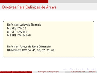Diretivas Para Definição de Arrays
Definindo variáveis Normais
MESES DW 12
MESES DW 0CH
MESES DW 0110B
Definindo Arrays de Uma Dimensão
NUMEROS DW 34, 45, 56, 67, 75, 89
Ronaldo Ramos (Instituto Federal do Ceará) Paradigmas de Programação 24 de julho de 2023 164 / 205
 