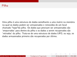 Pilha
Uma pilha é uma estrutura de dados semelhante a uma matriz na memória
na qual os dados podem ser armazenados e removidos de um local
chamado "topo"da pilha. Os dados que precisam ser armazenados são
’empurrados’ para dentro da pilha e os dados a serem recuperados são
’retirados’ da pilha. Trata-se de uma estrutura de dados LIFO, ou seja, os
dados armazenados primeiro são recuperados por último.
Ronaldo Ramos (Instituto Federal do Ceará) Paradigmas de Programação 24 de julho de 2023 173 / 205
 