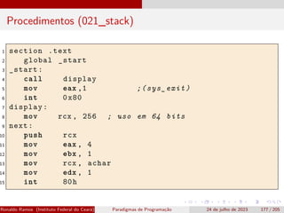 Procedimentos (021_stack)
1 section .text
2 global _start
3 _start:
4 call display
5 mov eax ,1 ;(sys_exit)
6 int 0x80
7 display:
8 mov rcx , 256 ; uso em 64 bits
9 next:
10 push rcx
11 mov eax , 4
12 mov ebx , 1
13 mov rcx , achar
14 mov edx , 1
15 int 80h
Ronaldo Ramos (Instituto Federal do Ceará) Paradigmas de Programação 24 de julho de 2023 177 / 205
 