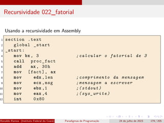Recursividade 022_fatorial
Usando a recursividade em Assembly
1 section .text
2 global _start
3 _start:
4 mov bx , 3 ;calcular o fatorial de 3
5 call proc_fact
6 add ax , 30h
7 mov [fact], ax
8 mov edx ,len ;comprimento da mensagem
9 mov ecx ,msg ;mensagem a escrever
10 mov ebx ,1 ;(stdout)
11 mov eax ,4 ;(sys_write)
12 int 0x80
Ronaldo Ramos (Instituto Federal do Ceará) Paradigmas de Programação 24 de julho de 2023 179 / 205
 