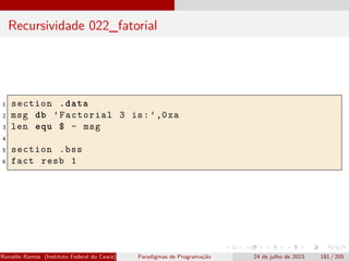 Recursividade 022_fatorial
1 section .data
2 msg db ’Factorial 3 is:’,0xa
3 len equ $ - msg
4
5 section .bss
6 fact resb 1
Ronaldo Ramos (Instituto Federal do Ceará) Paradigmas de Programação 24 de julho de 2023 181 / 205
 