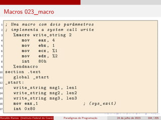 Macros 023_macro
1 ; Uma macro com dois parâmmetros
2 ; implementa a system call write
3 %macro write_string 2
4 mov eax , 4
5 mov ebx , 1
6 mov ecx , %1
7 mov edx , %2
8 int 80h
9 %endmacro
10 section .text
11 global _start
12 _start:
13 write_string msg1 , len1
14 write_string msg2 , len2
15 write_string msg3 , len3
16 mov eax ,1 ; (sys_exit)
17 int 0x80
Ronaldo Ramos (Instituto Federal do Ceará) Paradigmas de Programação 24 de julho de 2023 184 / 205
 