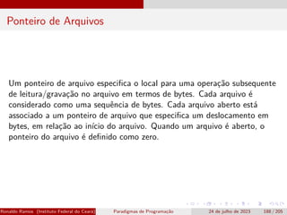 Ponteiro de Arquivos
Um ponteiro de arquivo especifica o local para uma operação subsequente
de leitura/gravação no arquivo em termos de bytes. Cada arquivo é
considerado como uma sequência de bytes. Cada arquivo aberto está
associado a um ponteiro de arquivo que especifica um deslocamento em
bytes, em relação ao início do arquivo. Quando um arquivo é aberto, o
ponteiro do arquivo é definido como zero.
Ronaldo Ramos (Instituto Federal do Ceará) Paradigmas de Programação 24 de julho de 2023 188 / 205
 