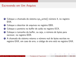 Escrevendo em Um Arquivo
1 Coloque a chamada do sistema sys_write() número 4, no registro
EAX.
2 Coloque o descritor de arquivos no registro EBX.
3 Coloque o ponteiro no buffer de saída no registro ECX.
4 Coloque o tamanho do buffer, ou seja, o número de bytes para
escrever, no registro EDX.
5 A chamada do sistema retorna o número real de bytes escritos no
registro EAX, em caso de erro, o código de erro está no registro EAX.
Ronaldo Ramos (Instituto Federal do Ceará) Paradigmas de Programação 24 de julho de 2023 194 / 205
 