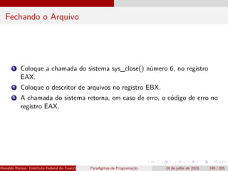 Fechando o Arquivo
1 Coloque a chamada do sistema sys_close() número 6, no registro
EAX.
2 Coloque o descritor de arquivos no registro EBX.
3 A chamada do sistema retorna, em caso de erro, o código de erro no
registro EAX.
Ronaldo Ramos (Instituto Federal do Ceará) Paradigmas de Programação 24 de julho de 2023 195 / 205
 