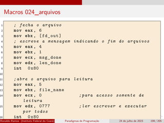 Macros 024_arquivos
1 ; fecha o arquivo
2 mov eax , 6
3 mov ebx , [fd_out]
4 ; escreve a mensagem indicando o fim do arquivos
5 mov eax , 4
6 mov ebx , 1
7 mov ecx , msg_done
8 mov edx , len_done
9 int 0x80
10
11 ;abre o arquivo para leitura
12 mov eax , 5
13 mov ebx , file_name
14 mov ecx , 0 ;para acesso somente de
leitura
15 mov edx , 0777 ;ler escrever e executar
por todos
16 int 0x80
Ronaldo Ramos (Instituto Federal do Ceará) Paradigmas de Programação 24 de julho de 2023 199 / 205
 