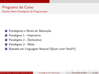 Programa do Curso
Noções Sobre Paradigmas de Programação
1 Paradigmas e Níveis de Abstração
2 Paradigma 1 - Imperativo
3 Paradigma 2 - Declarativo
4 Paradigma 3 - Misto
5 Baseada em Linguagem Natural (Quem viver Verá!!!)
Ronaldo Ramos (Instituto Federal do Ceará) Paradigmas de Programação 24 de julho de 2023 2 / 205
 