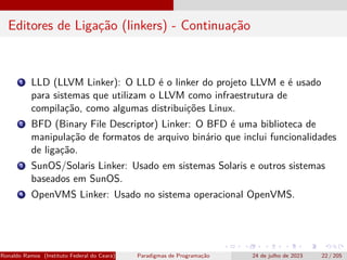 Editores de Ligação (linkers) - Continuação
1 LLD (LLVM Linker): O LLD é o linker do projeto LLVM e é usado
para sistemas que utilizam o LLVM como infraestrutura de
compilação, como algumas distribuições Linux.
2 BFD (Binary File Descriptor) Linker: O BFD é uma biblioteca de
manipulação de formatos de arquivo binário que inclui funcionalidades
de ligação.
3 SunOS/Solaris Linker: Usado em sistemas Solaris e outros sistemas
baseados em SunOS.
4 OpenVMS Linker: Usado no sistema operacional OpenVMS.
Ronaldo Ramos (Instituto Federal do Ceará) Paradigmas de Programação 24 de julho de 2023 22 / 205
 