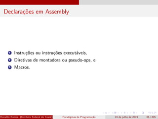 Declarações em Assembly
1 Instruções ou instruções executáveis,
2 Diretivas de montadora ou pseudo-ops, e
3 Macros.
Ronaldo Ramos (Instituto Federal do Ceará) Paradigmas de Programação 24 de julho de 2023 26 / 205
 