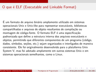 O que é ELF (Executable and Linkable Format)
É um formato de arquivo binário amplamente utilizado em sistemas
operacionais Unix e Unix-like para representar executáveis, bibliotecas
compartilhadas e arquivos de objeto resultantes de compilação ou
montagem de código-fonte. O formato ELF é uma especificação
padronizada que define a estrutura interna dos arquivos executáveis e
objetos, permitindo que diferentes componentes de um programa (código,
dados, símbolos, seções, etc.) sejam organizados e interligados de maneira
consistente. Ele foi originalmente desenvolvido para a plataforma Unix
System V, mas foi adotado amplamente em outros sistemas Unix e em
sistemas operacionais semelhantes, como o Linux.
Ronaldo Ramos (Instituto Federal do Ceará) Paradigmas de Programação 24 de julho de 2023 34 / 205
 