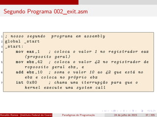 Segundo Programa 002_exit.asm
1 ; nosso segundo programa em assembly
2 global _start
3 _start:
4 mov eax ,1 ; coloca o valor 1 no registrador eax
(proposito geral)
5 mov ebx ,42 ; coloca o valor 42 no registrador de
ropoosito geral ebx , e
6 add ebx ,10 ; soma o valor 10 ao 42 que está no
ebx e coloca no próprio ebx
7 int 0x80 ; chama uma iterrupção para que o
kernel execute uma system call
Ronaldo Ramos (Instituto Federal do Ceará) Paradigmas de Programação 24 de julho de 2023 37 / 205
 