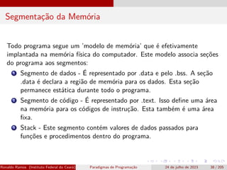 Segmentação da Memória
Todo programa segue um ’modelo de memória’ que é efetivamente
implantada na memória física do computador. Este modelo associa seções
do programa aos segmentos:
1 Segmento de dados - É representado por .data e pelo .bss. A seção
.data é declara a região de memória para os dados. Esta seção
permanece estática durante todo o programa.
2 Segmento de código - É representado por .text. Isso define uma área
na memória para os códigos de instrução. Esta também é uma área
fixa.
3 Stack - Este segmento contém valores de dados passados para
funções e procedimentos dentro do programa.
Ronaldo Ramos (Instituto Federal do Ceará) Paradigmas de Programação 24 de julho de 2023 38 / 205
 