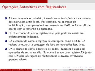 Operações Aritméticas com Registradores
1 AX é o acumulador primário; é usado em entrada/saída e na maioria
das instruções aritméticas. Por exemplo, na operação de
multiplicação, um operando é armazenado em EAX ou AX ou AL de
acordo com o tamanho do operando.
2 O BX é conhecido como registro base, pois pode ser usado em
endereçamento indexado.
3 CX é conhecido como o registro de contagem, como o ECX, CX
registra armazenar a contagem de loop em operações iterativas.
4 DX é conhecido como o registro de dados. Também é usado em
operações de entrada/saída. Também é usado com registro AX junto
com DX para operações de multiplicação e divisão envolvendo
grandes valores
Ronaldo Ramos (Instituto Federal do Ceará) Paradigmas de Programação 24 de julho de 2023 43 / 205
 