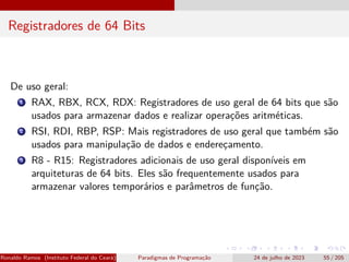 Registradores de 64 Bits
De uso geral:
1 RAX, RBX, RCX, RDX: Registradores de uso geral de 64 bits que são
usados para armazenar dados e realizar operações aritméticas.
2 RSI, RDI, RBP, RSP: Mais registradores de uso geral que também são
usados para manipulação de dados e endereçamento.
3 R8 - R15: Registradores adicionais de uso geral disponíveis em
arquiteturas de 64 bits. Eles são frequentemente usados para
armazenar valores temporários e parâmetros de função.
Ronaldo Ramos (Instituto Federal do Ceará) Paradigmas de Programação 24 de julho de 2023 55 / 205
 