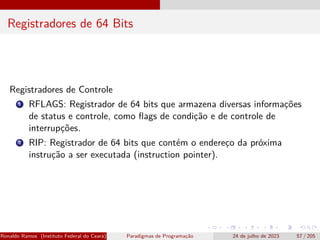 Registradores de 64 Bits
Registradores de Controle
1 RFLAGS: Registrador de 64 bits que armazena diversas informações
de status e controle, como flags de condição e de controle de
interrupções.
2 RIP: Registrador de 64 bits que contém o endereço da próxima
instrução a ser executada (instruction pointer).
Ronaldo Ramos (Instituto Federal do Ceará) Paradigmas de Programação 24 de julho de 2023 57 / 205
 
