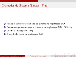 Chamadas do Sistema (Linux) - Trap
1 Ponha o número da chamada ao Sistema no registrador EAX
2 Ponha os argumentos para a chamada no registrador EBX, ECX, etc
3 Chame a interrupção (80h).
4 O resultado estará no registrador EAX
Ronaldo Ramos (Instituto Federal do Ceará) Paradigmas de Programação 24 de julho de 2023 58 / 205
 
