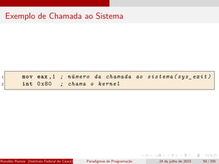Exemplo de Chamada ao Sistema
1 mov eax ,1 ; número da chamada ao sistema(sys_exit)
2 int 0x80 ; chama o kernel
Ronaldo Ramos (Instituto Federal do Ceará) Paradigmas de Programação 24 de julho de 2023 59 / 205
 