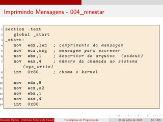 Imprimindo Mensagens - 004_ninestar
1 section .text
2 global _start
3 _start:
4 mov edx ,len ; comprimento da mensagem
5 mov ecx ,msg ; mensagem para escrever
6 mov ebx ,1 ; descritor do arquivo (stdout)
7 mov eax ,4 ; número da chamada ao sistema
(sys_write)
8 int 0x80 ; chama o kernel
9
10 mov edx ,9
11 mov ecx ,s2
12 mov ebx ,1
13 mov eax ,4
14 int 0x80
Ronaldo Ramos (Instituto Federal do Ceará) Paradigmas de Programação 24 de julho de 2023 62 / 205
 