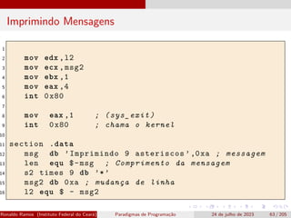 Imprimindo Mensagens
1
2 mov edx ,l2
3 mov ecx ,msg2
4 mov ebx ,1
5 mov eax ,4
6 int 0x80
7
8 mov eax ,1 ; (sys_exit)
9 int 0x80 ; chama o kernel
10
11 section .data
12 msg db ’Imprimindo 9 asteriscos ’,0xa ; messagem
13 len equ $-msg ; Comprimento da mensagem
14 s2 times 9 db ’*’
15 msg2 db 0xa ; mudança de linha
16 l2 equ $ - msg2
Ronaldo Ramos (Instituto Federal do Ceará) Paradigmas de Programação 24 de julho de 2023 63 / 205
 
