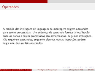 Operandos
A maioria das instruções de linguagem de montagem exigem operandos
para serem processadas. Um endereço de operando fornece a localização
onde os dados a serem processados são armazenados. Algumas instruções
não requerem operandos, enquanto algumas outras instruções podem
exigir um, dois ou três operandos
Ronaldo Ramos (Instituto Federal do Ceará) Paradigmas de Programação 24 de julho de 2023 64 / 205
 