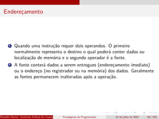 Endereçamento
1 Quando uma instrução requer dois operandos. O primeiro
normalmente representa o destino o qual poderá conter dados ou
localização de memória e o segundo operador é a fonte.
2 A fonte conterá dados a serem entregues (endereçamento imediato)
ou o endereço (no registrador ou na memória) dos dados. Geralmente
as fontes permanecem inalteradas após a operação.
Ronaldo Ramos (Instituto Federal do Ceará) Paradigmas de Programação 24 de julho de 2023 66 / 205
 