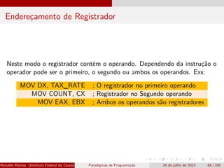 Endereçamento de Registrador
Neste modo o registrador contém o operando. Dependendo da instrução o
operador pode ser o primeiro, o segundo ou ambos os operandos. Exs:
MOV DX, TAX_RATE ; O registrador no primeiro operando
MOV COUNT, CX ; Registrador no Segundo operando
MOV EAX, EBX ; Ambos os operandos são registradores
Ronaldo Ramos (Instituto Federal do Ceará) Paradigmas de Programação 24 de julho de 2023 68 / 205
 