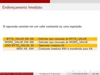 Endereçamento Imediato
O operando consiste em um valor constante ou uma expressão
BYTE_VALUE DB 150 ; Definido tipo chamado de BYTE_VALUE
WORD_VALUE DW 300 ; Definido tipo chamado de WORD_VALUE
ADD BYTE_VALUE, 65 ; Operando imediato 65
MOV AX, 45H ; Constante imediata 45H is transferida para AX
Ronaldo Ramos (Instituto Federal do Ceará) Paradigmas de Programação 24 de julho de 2023 69 / 205
 