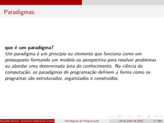Paradigmas
que é um paradigma?
Um paradigma é um princípio ou elemento que funciona como um
pressuposto formando um modelo ou perspectiva para resolver problemas
ou abordar uma determinada área do conhecimento. Na ciência da
computação, os paradigmas de programação definem a forma como os
programas são estruturados, organizados e construídos.
Ronaldo Ramos (Instituto Federal do Ceará) Paradigmas de Programação 24 de julho de 2023 7 / 205
 