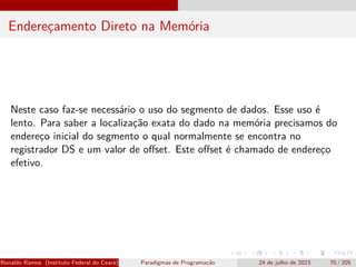 Endereçamento Direto na Memória
Neste caso faz-se necessário o uso do segmento de dados. Esse uso é
lento. Para saber a localização exata do dado na memória precisamos do
endereço inicial do segmento o qual normalmente se encontra no
registrador DS e um valor de offset. Este offset é chamado de endereço
efetivo.
Ronaldo Ramos (Instituto Federal do Ceará) Paradigmas de Programação 24 de julho de 2023 70 / 205
 